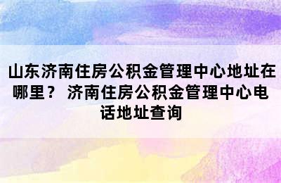 山东济南住房公积金管理中心地址在哪里？ 济南住房公积金管理中心电话地址查询